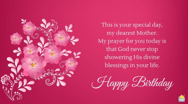 This is your special day, my dearest Mother. My prayer for you today is that God never stop showering His divine blessings in your life. Happy Birthday