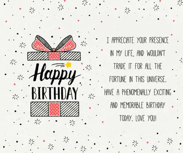 Happy Birthday. I appreciate your presence in my life and would not trade it for all the fortune in this universe. Have a phenomenally exciting and memorable birthday today. I love you.