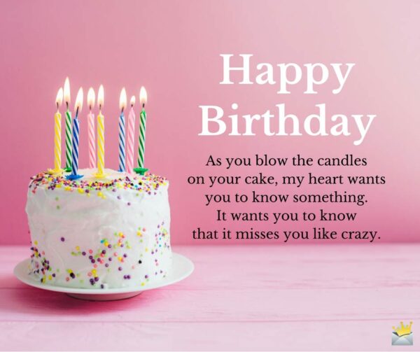 Happy Birthday. As you blow the candles on your cake, my heart wants you to know something. It wants you to know that it misses you like crazy.