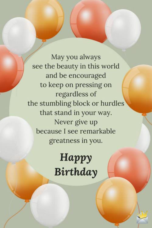 May you always see the beauty in this world and be encouraged to keep on pressing on regardless of the stumbling block or hurdles that stand in your way. Never give up because I see remarkable greatness in you. Happy Birthday.