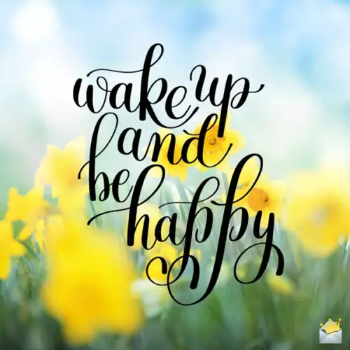 Wake up and be happy.