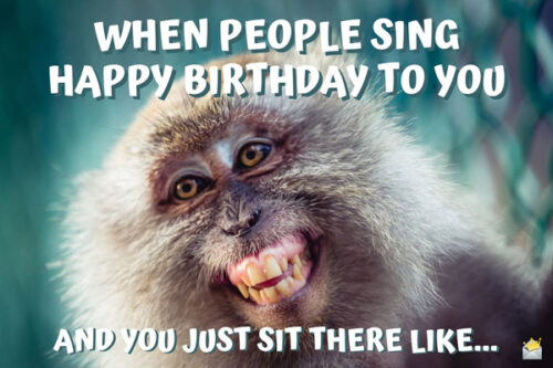 When people sing happy birthday to you and you just sit there like...