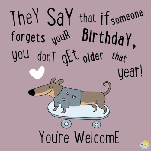 They say that if someone forgets your birthday you don't get older that year! You're welcome.