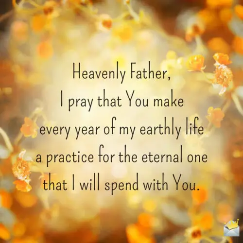 Heavenly Father, I pray that You make every year of my earthly life a practice for the eternal one that I will spend with You.